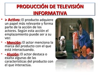 PRODUCCIÓN DE TELEVISIÓN
               INFORMATIVA
• > Activo: El producto adquiere
  un papel más relevante y forma
  parte de la acción de los
  actores. Según esta acción el
  emplazamiento puede ser a su
  vez:
• - Mención: El actor menciona la
  marca del producto con el que
  está interactuando.
• - Alusión: El actor destaca o
  exalta algunas de las
  características del producto con
  el que interactúa.
 