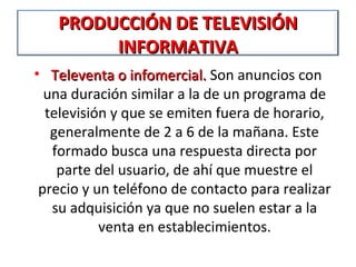 PRODUCCIÓN DE TELEVISIÓN
        INFORMATIVA
• Televenta o infomercial. Son anuncios con
  una duración similar a la de un programa de
  televisión y que se emiten fuera de horario,
   generalmente de 2 a 6 de la mañana. Este
   formado busca una respuesta directa por
    parte del usuario, de ahí que muestre el
 precio y un teléfono de contacto para realizar
   su adquisición ya que no suelen estar a la
           venta en establecimientos.
 