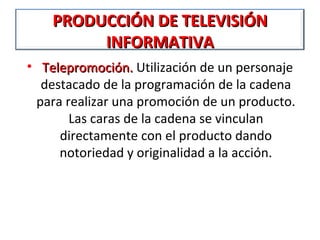 PRODUCCIÓN DE TELEVISIÓN
         INFORMATIVA
•  Telepromoción. Utilización de un personaje 
   Telepromoción. 
   destacado de la programación de la cadena 
  para realizar una promoción de un producto. 
        Las caras de la cadena se vinculan 
      directamente con el producto dando 
      notoriedad y originalidad a la acción.
 