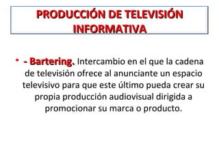 PRODUCCIÓN DE TELEVISIÓN
          INFORMATIVA

• - Bartering. Intercambio en el que la cadena 
  de televisión ofrece al anunciante un espacio 
 televisivo para que este último pueda crear su 
    propia producción audiovisual dirigida a 
       promocionar su marca o producto.
 