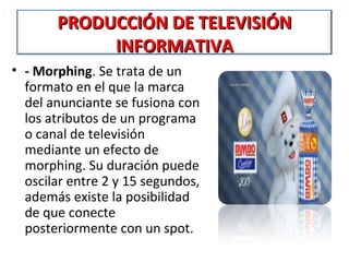 PRODUCCIÓN DE TELEVISIÓN
            INFORMATIVA
• - Morphing. Se trata de un 
  formato en el que la marca 
  del anunciante se fusiona con 
  los atributos de un programa 
  o canal de televisión 
  mediante un efecto de 
  morphing. Su duración puede 
  oscilar entre 2 y 15 segundos, 
  además existe la posibilidad 
  de que conecte 
  posteriormente con un spot.
 