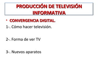 PRODUCCIÓN DE TELEVISIÓN
          INFORMATIVA
• CONVERGENCIA DIGITAL.
1-. Cómo hacer televisión.

2-. Forma de ver TV

3-. Nuevos aparatos
 