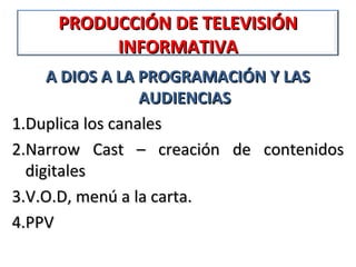 PRODUCCIÓN DE TELEVISIÓN
          INFORMATIVA
     A DIOS A LA PROGRAMACIÓN Y LAS
                  AUDIENCIAS
1.Duplica los canales
2.Narrow Cast – creación de contenidos
  digitales
3.V.O.D, menú a la carta.
4.PPV
 