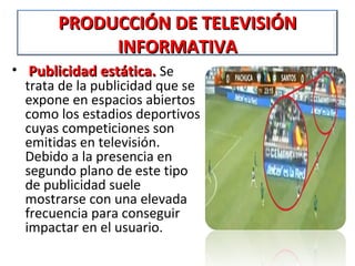 PRODUCCIÓN DE TELEVISIÓN
            INFORMATIVA
• Publicidad estática. Se
  trata de la publicidad que se
  expone en espacios abiertos
  como los estadios deportivos
  cuyas competiciones son
  emitidas en televisión.
  Debido a la presencia en
  segundo plano de este tipo
  de publicidad suele
  mostrarse con una elevada
  frecuencia para conseguir
  impactar en el usuario.
 