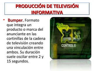 PRODUCCIÓN DE TELEVISIÓN
           INFORMATIVA
• Bumper. Formato
 que integra un
 producto o marca del
 anunciante en las
 cortinillas de la cadena
 de televisión creando
 una vinculación entre
 ambos. Su duración
 suele oscilar entre 2 y
 15 segundos.
 