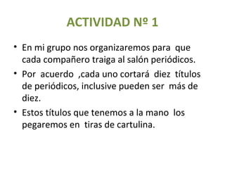 ACTIVIDAD Nº 1 En mi grupo nos organizaremos para  que cada compañero traiga al salón periódicos. Por  acuerdo  ,cada uno cortará  diez  títulos de periódicos, inclusive pueden ser  más de diez. Estos títulos que tenemos a la mano  los  pegaremos en  tiras de cartulina. 