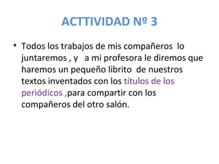ACTTIVIDAD Nº 3 Todos los trabajos de mis compañeros  lo juntaremos , y  a mi profesora le diremos que haremos un pequeño librito  de nuestros textos inventados con los  títulos de los periódicos , para compartir con los compañeros del otro salón. 