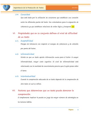 Importancia de la Producción de Textos 18-8-2014 
9 
5.4. Conexidad 
Que está dada por la utilización de conectores que establecen una conexión entre las diferentes partes del texto. Son orientadores para la asignación de coherencia ya que establecen relaciones de orden lógico y temporal. [4] 
VI. Propiedades que en su conjunto definen el nivel de dificultad de un texto 
6.1. Aceptabilidad 
Margen de tolerancia con respecto al margen de coherencia y de cohesión por parte del lector. 
6.2. Informatividad 
Niveles en que un texto aporta información nueva para el lector. A mayor informatividad, mayor costo cognitivo. El nivel de informatividad está relacionado con la cantidad de conocimientos previos que el sujeto posee sobre el tema. 
6.3. Intertextualidad 
Cuando la comprensión adecuada de un texto depende de la comprensión de otro texto al cual se refiere. 
VII. Factores que determinan que un texto pueda demorar la comprensión 
O simplemente implicar la puesta en juego de mayor número de estrategias en los lectores hábiles.  