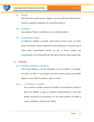 Importancia de la Producción de Textos 18-8-2014 
11 
9.1. Puente 
Son inferencias necesarias para integrar o conectar diferentes fases del texto. Activan un pequeño fragmento de conocimiento general. 
9.2. Anafórica 
Una palabra o frase es correferencia con un elemento previo. 
9.3. Antecedente causal 
La inferencia establece un puente causal entre el suceso actual y el texto previo. Para poder realizar cualquiera de estas inferencias, es necesario que el sujeto posea conocimientos previos, ya que el mismo integra esos conocimientos con la información del texto para construir nuevos significados. 
X. Métodos 
10.1. Métodos sintéticos o fonéticos 
Son los más antiguos y los más extendidos, van de lo simple a lo complejo, de lo fácil a lo difícil, si se considera como fácil la letra primero y las sílabas después y como difícil la palabra y luego la oración. 
10.1.1. El alfabeto o deletreo 
Que consiste en enseñar primero las grafías, las consonantes y todas las letras del alfabeto, y luego se comienza paulatinamente a unir estas grafías, reuniendo las consonantes con las vocales primero en sílabas y luego en palabras y oraciones por último.  