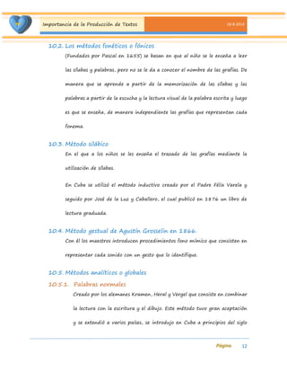Importancia de la Producción de Textos 18-8-2014 
12 
10.2. Los métodos fonéticos o fónicos 
(Fundados por Pascal en 1655) se basan en que al niño se le enseña a leer las sílabas y palabras, pero no se le da a conocer el nombre de las grafías. De manera que se aprende a partir de la memorización de las sílabas y las palabras a partir de la escucha y la lectura visual de la palabra escrita y luego es que se enseña, de manera independiente las grafías que representan cada fonema. 
10.3. Método silábico 
En el que a los niños se les enseña el trazado de las grafías mediante la utilización de sílabas. 
En Cuba se utilizó el método inductivo creado por el Padre Félix Varela y seguido por José de la Luz y Caballero, el cual publicó en 1876 un libro de lectura graduada. 
10.4. Método gestual de Agustín Grosselin en 1866. 
Con él los maestros introducen procedimientos fono mímico que consisten en representar cada sonido con un gesto que lo identifique. 
10.5. Métodos analíticos o globales 
10.5.1. Palabras normales 
Creado por los alemanes Kramen, Heral y Vergel que consiste en combinar la lectura con la escritura y el dibujo. Este método tuvo gran aceptación y se extendió a varios países, se introdujo en Cuba a principios del siglo  