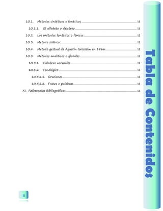 ii 
Tabla de Contenidos 
10.1. Métodos sintéticos o fonéticos ........................................................................... 11 
10.1.1. El alfabeto o deletreo .................................................................................... 11 
10.2. Los métodos fonéticos o fónicos ........................................................................ 12 
10.3. Método silábico ........................................................................................................ 12 
10.4. Método gestual de Agustín Grosselin en 1866........................................... 12 
10.5. Métodos analíticos o globales ............................................................................. 12 
10.5.1. Palabras normales .......................................................................................... 12 
10.5.2. Fonológico .......................................................................................................... 13 
10.5.2.1. Oraciones ..................................................................................................... 13 
10.5.2.2. Frases o palabras ...................................................................................... 13 
XI. Referencias Bibliográficas ................................................................................................ 13  