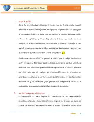 Importancia de la Producción de Textos 18-8-2014 
6 
I. Introducción 
Con el fin de profundizar el trabajo de la escritura en el aula, resulta esencial reconocer las habilidades implicadas en el proceso de producción. Así como para la competencia lectora se indica que los alumnos y alumnas deben reconocer información explícita, implícita, interpretar, sintetizar, etc., en el caso de la escritura, las habilidades centrales son adecuarse al receptor, adecuarse al tipo textual, organizar/secuenciar las ideas, manejar un léxico variado y preciso, y en el ámbito más superficial manejar normas ortográficas. [1] 
No obstante esta diversidad, en general se observa que el trabajo en el aula se centra principalmente en la corrección ortográfica, por sobre las otras habilidades señaladas. Esta focalización puede encontrar explicación en la facilidad aparente que tiene este tipo de trabajo, pero lamentablemente no promueve un aprendizaje complejo de la escritura, puesto que el problema principal que deben enfrentar las y los estudiantes para generar esta competencia radica en la organización y secuenciación de las ideas, es decir, la coherencia. 
II. La comprensión de textos 
La comprensión de textos implica la “construcción de una representación semántica, coherente e integrada del mismo. Supone que el lector sea capaz de develar las relaciones de coherencia entre las frases. Teniendo en cuenta estas  