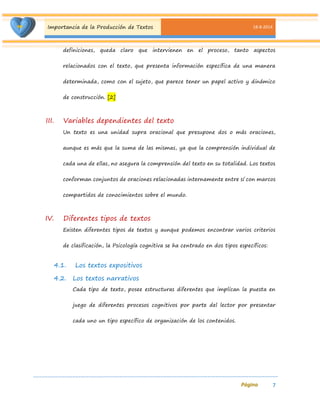 Importancia de la Producción de Textos 18-8-2014 
7 
definiciones, queda claro que intervienen en el proceso, tanto aspectos relacionados con el texto, que presenta información específica de una manera determinada, como con el sujeto, que parece tener un papel activo y dinámico de construcción. [2] 
III. Variables dependientes del texto 
Un texto es una unidad supra oracional que presupone dos o más oraciones, aunque es más que la suma de las mismas, ya que la comprensión individual de cada una de ellas, no asegura la comprensión del texto en su totalidad. Los textos conforman conjuntos de oraciones relacionadas internamente entre sí con marcos compartidos de conocimientos sobre el mundo. 
IV. Diferentes tipos de textos 
Existen diferentes tipos de textos y aunque podemos encontrar varios criterios de clasificación, la Psicología cognitiva se ha centrado en dos tipos específicos: 
4.1. Los textos expositivos 
4.2. Los textos narrativos 
Cada tipo de texto, posee estructuras diferentes que implican la puesta en juego de diferentes procesos cognitivos por parte del lector por presentar cada uno un tipo específico de organización de los contenidos.  