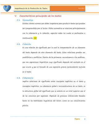 Importancia de la Producción de Textos 18-8-2014 
8 
V. Características principales de los textos 
5.1. Normativa 
Existen ciertas normas que deben respetarse para producir textos que puedan ser comprendidos por el lector. Dicha normativa se relaciona principalmente con la coherencia y la cohesión, aspectos sobre los cuales se profundiza a continuación: [3] 
5.2. Cohesión 
Es una relación de significado por la cual la interpretación de un elemento del texto depende de otro elemento del texto. Estas relaciones pueden ser endofóricas o exofóricas. Dentro de las primeras, encontramos a las anáforas, que son expresiones lingüísticas cuyo significado depende del contexto en el que ocurre y que es tomado de una expresión previa (antecedente) incluida en el texto. 
5.3. Coherencia 
Implica relaciones de significado entre conceptos explícitos en el texto y conceptos implícitos. La coherencia global o microestructura de un texto, es la estructura global del significado que se asienta en un nivel superior que el de las oraciones por separado. Depende de procesos inferenciales basados tanto en las habilidades lingüísticas del lector, como en sus conocimientos previos.  