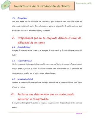 Página 9 
Andreina Cotrina O. 
5.4 Conexidad 
Que está dada por la utilización de conectores que establecen una conexión entre las diferentes partes del texto. Son orientadores para la asignación de coherencia ya que establecen relaciones de orden lógico y temporal. 
VI. Propiedades que en su conjunto definen el nivel de dificultad de un texto 
6.1 Aceptabilidad 
Margen de tolerancia con respecto al margen de coherencia y de cohesión por parte del lector. 
6.2 Informatividad 
Niveles en que un texto aporta información nueva para el lector. A mayor informatividad, mayor costo cognitivo. El nivel de informatividad está relacionado con la cantidad de conocimientos previos que el sujeto posee sobre el tema. 
6.3 Intertextualidad 
Cuando la comprensión adecuada de un texto depende de la comprensión de otro texto al cual se refiere. 
VII. Factores que determinan que un texto pueda demorar la comprensión 
O simplemente implicar la puesta en juego de mayor número de estrategias en los lectores hábiles.  