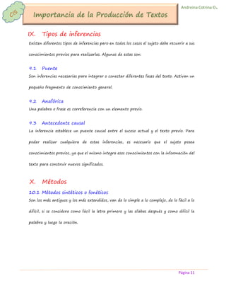 Página 11 
Andreina Cotrina O. 
IX. Tipos de inferencias 
Existen diferentes tipos de inferencias pero en todos los casos el sujeto debe recurrir a sus conocimientos previos para realizarlas. Algunas de estas son: 
9.1 Puente 
Son inferencias necesarias para integrar o conectar diferentes fases del texto. Activan un pequeño fragmento de conocimiento general. 
9.2 Anafórica 
Una palabra o frase es correferencia con un elemento previo. 
9.3 Antecedente causal 
La inferencia establece un puente causal entre el suceso actual y el texto previo. Para poder realizar cualquiera de estas inferencias, es necesario que el sujeto posea conocimientos previos, ya que el mismo integra esos conocimientos con la información del texto para construir nuevos significados. 
X. Métodos 
10.1 Métodos sintéticos o fonéticos 
Son los más antiguos y los más extendidos, van de lo simple a lo complejo, de lo fácil a lo difícil, si se considera como fácil la letra primero y las sílabas después y como difícil la palabra y luego la oración. 
 