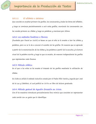 Página 12 
Andreina Cotrina O. 
10.1.1 El alfabeto o deletreo 
Que consiste en enseñar primero las grafías, las consonantes y todas las letras del alfabeto, y luego se comienza paulatinamente a unir estas grafías, reuniendo las consonantes con las vocales primero en sílabas y luego en palabras y oraciones por último. 
10.2 Los métodos fonéticos o fónicos 
(Fundados por Pascal en 1655) se basan en que al niño se le enseña a leer las sílabas y palabras, pero no se le da a conocer el nombre de las grafías. De manera que se aprende a partir de la memorización de las sílabas y las palabras a partir de la escucha y la lectura visual de la palabra escrita y luego es que se enseña, de manera independiente las grafías que representan cada fonema. 
10.3 Método silábico 
En el que a los niños se les enseña el trazado de las grafías mediante la utilización de sílabas. 
En Cuba se utilizó el método inductivo creado por el Padre Félix Varela y seguido por José de la Luz y Caballero, el cual publicó en 1876 un libro de lectura graduada. 
10.4 Método gestual de Agustín Grosselin en 1866. 
Con él los maestros introducen procedimientos fono mímico que consisten en representar cada sonido con un gesto que lo identifique.  