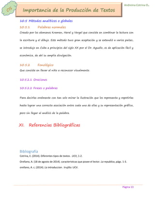 Página 13 
Andreina Cotrina O. 
10.5 Métodos analíticos o globales 
10.5.1 Palabras normales 
Creado por los alemanes Kramen, Heral y Vergel que consiste en combinar la lectura con la escritura y el dibujo. Este método tuvo gran aceptación y se extendió a varios países, se introdujo en Cuba a principios del siglo XX por el Dr. Aguallo, es de aplicación fácil y económica, de ahí su amplia divulgación. 
10.5.2 Fonológico 
Que consiste en llevar al niño a reconocer visualmente: 
10.5.2.1 Oraciones 
10.5.2.2 Frases o palabras 
Para decirlas oralmente con tan solo mirar la ilustración que los representa y repetirlas hasta lograr una correcta asociación entre cada una de ellas y su representación gráfica, pero sin llegar al análisis de la palabra. 
XI. Referencias Bibliográficas 
Bibliografía 
Cotrina, E. (2014). Diferentes tipos de textos . UCV, 1-2. 
Orellano, A. (18 de agosto de 2014). caracteristicas que posee el lector. La republica, págs. 1-3. 
orellano, A. c. (2014). La introduccion . trujillo: UCV. 
 