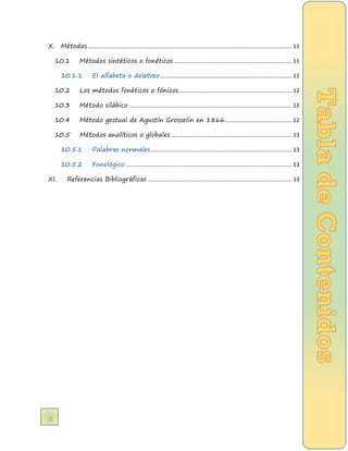 ii 
X. Métodos .................................................................................................................................. 11 
10.1 Métodos sintéticos o fonéticos ........................................................................... 11 
10.1.1 El alfabeto o deletreo .................................................................................... 12 
10.2 Los métodos fonéticos o fónicos ........................................................................ 12 
10.3 Método silábico ........................................................................................................ 12 
10.4 Método gestual de Agustín Grosselin en 1866........................................... 12 
10.5 Métodos analíticos o globales ............................................................................. 13 
10.5.1 Palabras normales .......................................................................................... 13 
10.5.2 Fonológico .......................................................................................................... 13 
XI. Referencias Bibliográficas ............................................................................................ 13  