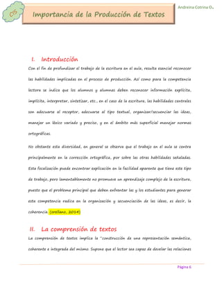 Página 6 
Andreina Cotrina O. 
I. Introducción 
Con el fin de profundizar el trabajo de la escritura en el aula, resulta esencial reconocer las habilidades implicadas en el proceso de producción. Así como para la competencia lectora se indica que los alumnos y alumnas deben reconocer información explícita, implícita, interpretar, sintetizar, etc., en el caso de la escritura, las habilidades centrales son adecuarse al receptor, adecuarse al tipo textual, organizar/secuenciar las ideas, manejar un léxico variado y preciso, y en el ámbito más superficial manejar normas ortográficas. 
No obstante esta diversidad, en general se observa que el trabajo en el aula se centra principalmente en la corrección ortográfica, por sobre las otras habilidades señaladas. Esta focalización puede encontrar explicación en la facilidad aparente que tiene este tipo de trabajo, pero lamentablemente no promueve un aprendizaje complejo de la escritura, puesto que el problema principal que deben enfrentar las y los estudiantes para generar esta competencia radica en la organización y secuenciación de las ideas, es decir, la coherencia. (orellano, 2014) 
II. La comprensión de textos 
La comprensión de textos implica la “construcción de una representación semántica, coherente e integrada del mismo. Supone que el lector sea capaz de develar las relaciones  