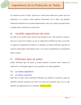 Página 7 
Andreina Cotrina O. 
de coherencia entre las frases. Teniendo en cuenta estas definiciones, queda claro que intervienen en el proceso, tanto aspectos relacionados con el texto, que presenta información específica de una manera determinada, como con el sujeto, que parece tener un papel activo y dinámico de construcción.. 
III. Variables dependientes del texto 
Un texto es una unidad supra oracional que presupone dos o más oraciones, aunque es más que la suma de las mismas, ya que la comprensión individual de cada una de ellas, no asegura la comprensión del texto en su totalidad. Los textos conforman conjuntos de oraciones relacionadas internamente entre sí con marcos compartidos de conocimientos sobre el mundo. 
IV. Diferentes tipos de textos 
Existen diferentes tipos de textos y aunque podemos encontrar varios criterios de clasificación, la Psicología cognitiva se ha centrado en dos tipos específicos: 
4.1 Los textos expositivos 
4.2 Los textos narrativos 
Cada tipo de texto, posee estructuras diferentes que implican la puesta en juego de diferentes procesos cognitivos por parte del lector por presentar cada uno un tipo específico de organización de los contenidos. (Cotrina, 2014) 
 