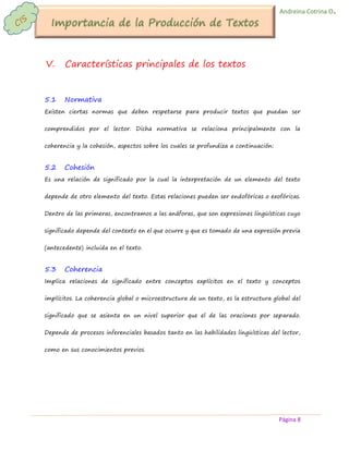 Página 8 
Andreina Cotrina O. 
V. Características principales de los textos 
5.1 Normativa 
Existen ciertas normas que deben respetarse para producir textos que puedan ser comprendidos por el lector. Dicha normativa se relaciona principalmente con la coherencia y la cohesión, aspectos sobre los cuales se profundiza a continuación: 
5.2 Cohesión 
Es una relación de significado por la cual la interpretación de un elemento del texto depende de otro elemento del texto. Estas relaciones pueden ser endofóricas o exofóricas. Dentro de las primeras, encontramos a las anáforas, que son expresiones lingüísticas cuyo significado depende del contexto en el que ocurre y que es tomado de una expresión previa (antecedente) incluida en el texto. 
5.3 Coherencia 
Implica relaciones de significado entre conceptos explícitos en el texto y conceptos implícitos. La coherencia global o microestructura de un texto, es la estructura global del significado que se asienta en un nivel superior que el de las oraciones por separado. Depende de procesos inferenciales basados tanto en las habilidades lingüísticas del lector, como en sus conocimientos previos. 
 