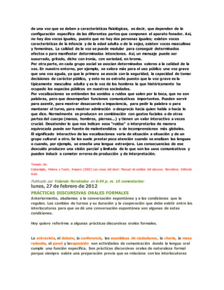 de una voz que se deben a características fisiológicas, es decir, que dependen de la
configuración específica de las diferentes partes que componen el aparato fonador. Así,
no hay dos voces iguales, puesto que no hay dos personas iguales; existen voces
características de la infancia y de la edad adulta o de la vejez, existen voces masculinas
y femeninas. La calidad de la voz se puede modular para conseguir determinados
efectos o para manifestar determinadas intenciones. Así, un mensaje puede ser
susurrado, gritado, dicho con ironía, con seriedad, en broma.
Por otra parte, en cada grupo social se asocian determinados valores a la calidad de la
voz. En nuestro entorno, por ejemplo, se valora más para el uso público una voz grave
que una voz aguda, ya que la primera se asocia con la seguridad, la capacidad de tomar
decisiones de carácter público, y esto no es extraño puesto que la voz grave es la
típicamente masculina adulta y es la voz de los hombres la que históricamente ha
ocupado los espacios públicos en nuestras sociedades.
Por vocalizaciones se entienden los sonidos o ruidos que salen por la boca, que no son
palabras, pero que desempeñan funciones comunicativas importantes. Pueden servir
para asentir, para mostrar desacuerdo o impaciencia, para pedir la palabra o para
mantener el turno, para mostrar admiración o desprecio hacia quien habla o hacia lo
que dice. Normalmente se producen en combinación con gestos faciales o de otras
partes del cuerpo (manos, hombros, piernas…) y tienen un valor interactivo a veces
crucial. Desatender lo que nos indican esos “ruidos” o interpretarlos de manera
equivocada puede ser fuente de malentendidos o de incomprensiones más globales.
El significado interactivo de las vocalizaciones varía de situación a situación y de un
grupo cultural a otro. Se les suele prestar poca atención cuando se analizan las lenguas
o cuando, por ejemplo, se enseña una lengua extranjera. Las consecuencias de ese
descuido producen una visión parcial y limitada de lo que son los usos comunicativos y
pueden inducir a cometer errores de producción y de interpretación.
Tomado de:
Calsamiglia, Helena y Tusón, Amparo (2002) Las cosas del decir: Manual de análisis del discurso. Barcelona: Editorial
Ariel.
Publicado por Yolanda Fernández en 6:54 p. m. 15 comentarios:
lunes, 27 de febrero de 2012
PRÁCTICAS DISCURSIVAS ORALES FORMALES
Anteriormente, aludiamos a la conversación espontánea y a las condiciones que la
regulan. Los cambios de turnos y su duración y la cooperación que debe existir entre los
interlocutores para que se dé una conversación espontánea son algunas de estas
condiciones.
Hoy quiero referirme a algunas prácticas discursivas orales formales.
La entrevista, el debate, la conferencia, las asambleas de ciudadanos, la charla, la mesa
redonda, el panel y laexposición son actividades de comunicación donde la lengua oral
cumple una función específica. Son prácticas discursivas orales de naturaleza formal
porque siempre existe una preparación previa que se relaciona con los interlocutores
 