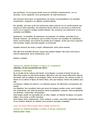 que participan, con el espacio donde ocurre la actividad comunicacional, con su
duración, con la regulación de la participación de cada interlocutor.
Son prácticas discursivas no espontáneas, los temas se preestablecen y la actividad
comunicativa responde a un objetivo predeterminado.
Por ejemplo, para que se dé una conferencia debe contarse con un conferenciante que
prepara un tema específico; los asistentes tienen interés en ese tema; la conferencia
ocurre en un espacio y tiempo predeterminado. Eso convierte a la conferencia en una
actividad oral FORMAL.
Igualmente, la asamblea de ciudadanos corresponde a la máxima autoridad de un
Consejo Comunal. Las decisiones que se tomen durante una asamblea de ciudadanos
tienen carácter legal, son el punto de partida para cualquier acción que vaya a ejecutar
este novísimo órgano del poder popular en Venezuela.
Amables lectores, los invito a seguir reflexionando sobre estos asuntos.
Mas allá de la actividad docente, espero que puedan indagar más sobre este tema y
sobre la importancia de la comunicación oral.
Saludos cordiales.
Publicado por Yolanda Fernández en 9:07 p. m. 1 comentario:
sábado, 19 de noviembre de 2011
LENGUA Y CULTURA
En el estudio de las culturas del mundo se ha llegado a aceptar el hecho de que los
diferentes grupos no sólo tienen lenguas diferentes, sino que tienen diferentes visiones
del mundo que se reflejan en sus lenguas. Dicho de otra manera, los aztecas no sólo no
tienen en su cultura la figura de Santa Claus, sino que tampoco tienen una palabra para
ella.
Las lenguas reflejan las culturas y no debemos ignorar las diferentes concepciones del
mundo.
Los lingüistas han estudiado hasta qué punto las lenguas pueden variar, pero también
han comprobado que todas las lenguas tienen propiedades comunes. Estas propiedades
son llamadas "universales del lenguaje".
Cada lengua puede ser aprendida por un niño, emplea un sistema de signos y se puede
utilizar para enviar y recibir mensajes.
Cada lengua tiene componentes, como nombres y verbos, que están organizados dentro
de un conjunto limitado de modelos para producir mensajes complejos.
Fuente: Yule, George (1998) El Lenguaje. Madrid: Cambridge University Press
Publicado por Yolanda Fernández en 4:48 p. m. No hay comentarios:
MODALIDAD ORAL
 