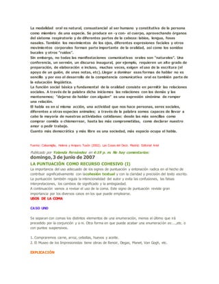 La modalidad oral es natural, consustancial al ser humano y constitutiva de la persona
como miembro de una especie. Se produce en -y con- el cuerpo, aprovechando órganos
del sistema respiratorio y de diferentes partes de la cabeza: labios, lengua, fosas
nasales. También los movimientos de los ojos, diferentes expresiones faciales y otros
movimientos corporales forman parte importante de la oralidad, así como los sonidos
bucales y otros "ruidos".
Sin embargo, no todas las manifestaciones comunicativas orales son "naturales". Una
conferencia, un sermón, un discurso inaugural, por ejemplo, requieren un alto grado de
preparación, de elaboración e incluso, muchas veces, exigen el uso de la escritura (el
apoyo de un guión, de unas notas, etc). Llegar a dominar esas formas de hablar no es
sencillo y por eso el desarrollo de la competencia comunicativa oral es también parte de
la educación lingüística.
La función social básica y fundamental de la oralidad consiste en permitir las relaciones
sociales. A través de la palabra dicha iniciamos las relaciones con los demás y las
mantenemos; "dejarse de hablar con alguien" es una expresión sinónima de romper
una relación.
El habla es en sí misma acción, una actividad que nos hace personas, seres sociales,
diferentes a otras especies animales; a través de la palabra somos capaces de llevar a
cabo la mayoría de nuestras actividades cotidianas: desde las más sencillas como
comprar comida o chismorrear, hasta las más comprometidas, como declarar nuestro
amor o pedir trabajo.
Cuanto más democrática y más libre es una sociedad, más espacio ocupa el habla.
Fuente: Calsamiglia, Helena y Amparo Tusón (2002). Las Cosas del Decir. Madrid: Editorial Ariel
Publicado por Yolanda Fernández en 4:19 p. m. No hay comentarios:
domingo, 3 de junio de 2007
LA PUNTUACIÓN COMO RECURSO COHESIVO (I)
La importancia del uso adecuado de los signos de puntuación y entonación radica en el hecho de
contribuir significativamente con lacohesión textual y con la claridad y precisión del texto escrito.
La puntuación también regula la intencionalidad del autor y evita las confusiones, las falsas
interpretaciones, los cambios de significado y la ambigüedad.
A continuación vamos a revisar el uso de la coma. Este signo de puntuación reviste gran
importancia por los diversos casos en los que puede emplearse.
USOS DE LA COMA
CASO UNO
Se separan con comas los distintos elementos de una enumeración, menos el último que irá
precedido por la conjunción y o ni. Otra forma en que puede acabar una enumeración es:...,etc. o
con puntos suspensivos.
1. Compraremos carne, arroz, cebollas, huevos y aceite.
2. El Museo de los Impresionistas tiene obras de Renoir, Degas, Manet, Van Gogh, etc.
EXPLICACIÓN
 