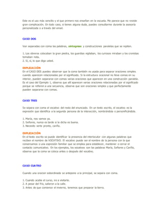 Este es el uso más sencillo y el que primero nos enseñan en la escuela. Me parece que no reviste
gran complicación. En todo caso, si tienes alguna duda, puedes consultarme durante la asesoría
personalizada o a través del email.
CASO DOS
Van separadas con coma las palabras, sintagmas y construcciones paralelas que se repiten.
1. Los obreros colocaban la gran piedra, los guardias vigilaban, los curiosos miraban y los cronistas
tomaban nota.
2. Sí, sí, lo que diga usted.
EXPLICACIÓN
En el CASO DOS puedes observar que la coma también es usada para separar oraciones simples
cuando aparecen relacionadas por el significado. Si la estructura oracional no lleva comas en su
interior, pueden separarse con comas varias oraciones que aparecen en una construcción paralela.
Es el caso del Ejemplo 1, observa que allí aparecen varias oraciones relacionadas por el significado
porque se refieren a una secuencia, observa que son oraciones simples y que perfectamente
pueden separarse con comas.
CASO TRES
Se separa con coma el vocativo del resto del enunciado. En un texto escrito, el vocativo es la
expresión que identifica a la segunda persona de la interacción, nombrándola o personificándola.
1. María, nos vamos ya.
2. Señores, nunca es tarde si la dicha es buena.
3. Necesito verte pronto, cariño.
EXPLICACIÓN
En el texto escrito se puede identificar la presencia del interlocutor con algunas palabras que
reciben el nombre de VOCATIVO. El vocativo puede ser el nombre de la persona con la que
conversamos o una expresión familiar que se emplea para establecer, mantener o cerrar el
contacto comunicativo. En los ejemplos, los vocativos son las palabras María, Señores y Cariño,
observa que la coma se coloca antes o después del vocativo.
CASO CUATRO
Cuando una oracion sobordinada se antepone a la principal, se separa con coma.
1. Cuando acabe el curso, ire a visitarte.
2. A pesar del frío, salieron a la calle.
3. Antes de que comience el invierno, tenemos que preparar la tierra.
 