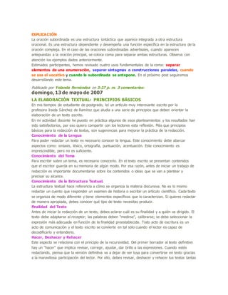 EXPLICACIÓN
La oración subordinada es una estructura sintáctica que aparece integrada a otra estructura
oracional. Es una estructura dependiente y desempeña una función específica en la estructura de la
oración compleja. En el caso de las oraciones subordinadas adverbiales, cuando aparecen
antepuestas a la oración principal, se coloca coma para separar ambas estructuras. Observa con
atención los ejemplos dados anteriormente.
Estimados participantes, hemos revisado cuatro usos fundamentales de la coma: separar
elementos de una enumeración, separar sintagmas o construcciones paralelas, cuando
se usa el vocativo y cuando la subordinada se antepone. En el próximo post seguiremos
desarrollando este tema.
Publicado por Yolanda Fernández en 3:27 p. m. 3 comentarios:
domingo, 13 de mayo de 2007
LA ELABORACIÓN TEXTUAL: PRINCIPIOS BÁSICOS
En mis tiempos de estudiante de postgrado, leí un artículo muy interesante escrito por la
profesora Iraida Sánchez de Ramírez que aludía a una serie de principios que deben orientar la
elaboración de un texto escrito.
En mi actividad docente he puesto en práctica algunos de esos planteamientos y los resultados han
sido satisfactorios, por eso quiero compartir con los lectores esta reflexión. Más que principios
básicos para la redacción de textos, son sugerencias para mejorar la práctica de la redacción.
Conocimiento de la Lengua
Para poder redactar un texto es necesario conocer la lengua. Este conocimiento debe abarcar
aspectos como: sintaxis, léxico, ortografía, puntuación, acentuación. Este conocimiento es
imprescindible, pero no es suficiente.
Conocimiento del Tema
Para escribir sobre un tema, es necesario conocerlo. En el texto escrito se presentan contenidos
que el escritor guarda en su memoria de algún modo. Por esa razón, antes de iniciar un trabajo de
redacción es importante documentarse sobre los contenidos o ideas que se van a plantear y
precisar su alcance.
Conocimiento de la Estructura Textual.
La estructura textual hace referencia a cómo se organiza la materia discursiva. No es lo mismo
redactar un cuento que responder un examen de historia o escribir un artículo científico. Cada texto
se organiza de modo diferente y tiene elementos específicos que lo caracterizan. Si quieres redactar
de manera apropiada, debes conocer qué tipo de texto necesitas producir.
Finalidad del Texto
Antes de iniciar la redacción de un texto, debes aclarar cuál es su finalidad y a quién va dirigido. El
texto debe adaptarse al receptor; las palabras deben "medirse", calibrarse; se debe seleccionar la
expresión más adecuada en función de la finalidad preestablecida. Todo acto de escritura es un
acto de comunicación y el texto escrito se convierte en tal sólo cuando el lector es capaz de
decodificarlo y entenderlo.
Hacer, Deshacer y Rehacer
Este aspecto se relaciona con el principio de la recursividad. Del primer borrador al texto definitivo
hay un "hacer" que implica revisar, corregir, ajustar, dar brillo a las expresiones. Cuando estés
redactando, piensa que la versión definitiva va a dejar de ser tuya para convertirse en texto gracias
a la maravillosa participación del lector. Por ello, debes revisar, deshacer y rehacer tus textos tantas
 