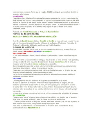 veces como sea necesario. Piensa que la versión definitivaentregada ya no es tuya, también le
pertenece a los lectores.
La motivación
Para redactar hace falta también una pequeña dosis de motivación. La escritura como obligación
debe dar paso a la escritura como necesidad. La escritura proporciona libertad, quien escribe debe
ser libre de expresar lo que quiere, piensa, siente o necesita. La escritura debe ser un acto de fe y
libertad. Si te obligan a escribir, el producto será de poca calidad... si tienes necesidad de escribir y
lo asumes como una práctica de la libertad, estoy segura de que tus textos serán claros,
coherentes, vitales.
Publicado por Yolanda Fernández en 7:49 p. m. 8 comentarios:
martes, 17 de abril de 2007
TEORÍAS Y ETAPAS DEL PROCESO DE REDACCIÓN
En el libro de Daniel Cassany titulado Describir el Escribir se hace referencia a cuatro Teorías
sobre el Proceso de Composición escrita: el Modelo de las Etapas, el Modelo del Procesador de
Textos, el Modelo de las Habilidades Académicas y el Modelo Cognitivo.
EL MODELO DE LAS ETAPAS
Se presenta la expresión escrita como un proceso complejo que se produce en atención a tres
etapas básicas: pre-escritura,escritura y re-escritura.
PRE - ESCRITURA
Es una etapa intelectul e interna, el autor elabora su pensamiento y todavía no escribe ninguna
frase.
Se requiere tener un conocimiento de la lengua, el cual no sólo se limita al léxico y a la gramática,
sino que se extiende a los esquemas de organización de cada tipo de texto. Por lo tanto, es
necesario tomar en cuenta el tipo de texto que se va a escribir.
Como no es posible desarrollar un texto sobre un contenido que se desconoce, es sumamente
importante documentarse y aclarar el contenido del escrito.
Para producir un texto es necesario precisar cuál es su finalidad y a quién va dirigido. Hay que
tomar en cuenta la audiencia a quien va destinado el texto.
Los escritores competentes dedican tiempo a pensar en la impresión que recibirá el lector al
interactuar con el texto escrito.
ESCRITURA
Conviene preparar una guía ordenada de los puntos que se tratarán en el escrito.
Al iniciar la redacción, es necesario ampliar las ideas esquematizadas en la “guía”. En este
momento lo importante es desarrollar las ideas, sin preocuparse por la corrección ni el estilo.
El escritor debe tratar de desarrollar todas las ideas. Si tiene dudas sobre la ortografía de una
palabra o sobre la estructura de una oración, debe marcarla con un círculo o subrayarla y seguir
escribiendo.
Lo importante, en este momento del proceso de escritura, es desarrollar la totalidad de las ideas.
RE - ESCRITURA
Conviene dejar “enfriar” el escrito antes de someterlo a revisión. Esto significa que es necesario
dejar pasar “un tiempo prudencial” antes de revisar y redactar la versión final.
La corrección debe alcanzar la ortografía, sintaxis, adecuación semántica, etc. En este momento se
debe emplear el diccionario si se presenta alguna imprecisión o duda.
Todo texto se puede rehacer y se pueden incluir en él nuevas ideas o comentarios. A esta
posibilidad se le llama RECURSIVIDAD.
 