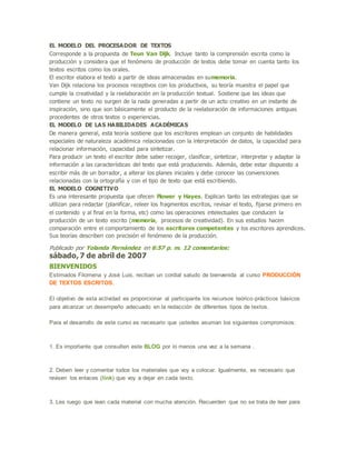 EL MODELO DEL PROCESADOR DE TEXTOS
Corresponde a la propuesta de Teun Van Dijk. Incluye tanto la comprensión escrita como la
producción y considera que el fenómeno de producción de textos debe tomar en cuenta tanto los
textos escritos como los orales.
El escritor elabora el texto a partir de ideas almacenadas en sumemoria.
Van Dijk relaciona los procesos receptivos con los productivos, su teoría muestra el papel que
cumple la creatividad y la reelaboración en la producción textual. Sostiene que las ideas que
contiene un texto no surgen de la nada generadas a partir de un acto creativo en un instante de
inspiración, sino que son básicamente el producto de la reelaboración de informaciones antiguas
procedentes de otros textos o experiencias.
EL MODELO DE LAS HABILIDADES ACADÉMICAS
De manera general, esta teoría sostiene que los escritores emplean un conjunto de habilidades
especiales de naturaleza académica relacionadas con la interpretación de datos, la capacidad para
relacionar información, capacidad para sintetizar.
Para producir un texto el escritor debe saber recoger, clasificar, sintetizar, interpretar y adaptar la
información a las características del texto que está produciendo. Además, debe estar dispuesto a
escribir más de un borrador, a alterar los planes iniciales y debe conocer las convenciones
relacionadas con la ortografía y con el tipo de texto que está escribiendo.
EL MODELO COGNITIVO
Es una interesante propuesta que ofecen Flower y Hayes. Explican tanto las estrategias que se
utilizan para redactar (planificar, releer los fragmentos escritos, revisar el texto, fijarse primero en
el contenido y al final en la forma, etc) como las operaciones intelectuales que conducen la
producción de un texto escrito (memoria, procesos de creatividad). En sus estudios hacen
comparación entre el comportamiento de los escritores competentes y los escritores aprendices.
Sus teorías describen con precisión el fenómeno de la producción.
Publicado por Yolanda Fernández en 6:57 p. m. 12 comentarios:
sábado, 7 de abril de 2007
BIENVENIDOS
Estimados Filomena y José Luis, reciban un cordial saludo de bienvenida al curso PRODUCCIÓN
DE TEXTOS ESCRITOS.
El objetivo de esta actividad es proporcionar al participante los recursos teórico-prácticos básicos
para alcanzar un desempeño adecuado en la redacción de diferentes tipos de textos.
Para el desarrollo de este curso es necesario que ustedes asuman los siguientes compromisos:
1. Es importante que consulten este BLOG por lo menos una vez a la semana .
2. Deben leer y comentar todos los materiales que voy a colocar. Igualmente, es necesario que
revisen los enlaces (link) que voy a dejar en cada texto.
3. Les ruego que lean cada material con mucha atención. Recuerden que no se trata de leer para
 
