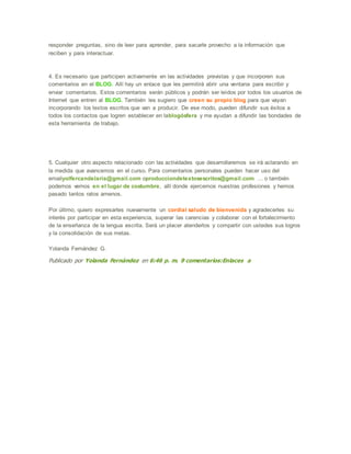 responder preguntas, sino de leer para aprender, para sacarle provecho a la información que
reciben y para interactuar.
4. Es necesario que participen activamente en las actividades previstas y que incorporen sus
comentarios en el BLOG. Allí hay un enlace que les permitirá abrir una ventana para escribir y
enviar comentarios. Estos comentarios serán públicos y podrán ser leídos por todos los usuarios de
Internet que entren al BLOG. También les sugiero que creen su propio blog para que vayan
incorporando los textos escritos que van a producir. De ese modo, pueden difundir sus éxitos a
todos los contactos que logren establecer en lablogósfera y me ayudan a difundir las bondades de
esta herramienta de trabajo.
5. Cualquier otro aspecto relacionado con las actividades que desarrollaremos se irá aclarando en
la medida que avancemos en el curso. Para comentarios personales pueden hacer uso del
emailyolfercandelaria@gmail.com oproducciondetextosescritos@gmail.com ... o también
podemos vernos en el lugar de costumbre, allí donde ejercemos nuestras profesiones y hemos
pasado tantos ratos amenos.
Por último, quiero expresarles nuevamente un cordial saludo de bienvenida y agradecerles su
interés por participar en esta experiencia, superar las carencias y colaborar con el fortalecimiento
de la enseñanza de la lengua escrita. Será un placer atenderlos y compartir con ustedes sus logros
y la consolidación de sus metas.
Yolanda Fernández G.
Publicado por Yolanda Fernández en 6:46 p. m. 9 comentarios:Enlaces a
 