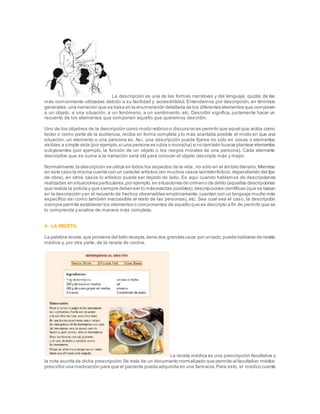 La descripción es una de las formas narrativas y del lenguaje, quizás de las
más comúnmente utilizadas debido a su facilidad y accesibilidad. Entendemos por descripción, en términos
generales,una narración que se basa en la enumeración detallada de los diferentes elementos que componen
a un objeto, a una situación, a un fenómeno, a un sentimiento, etc. Describir significa, justamente hacer un
recuento de los elementos que componen aquello que queremos describir.
Uno de los objetivos de la descripción como modo retórico o discursivo es permitir que aquel que actúa como
lector o como parte de la audiencia, reciba en forma completa y lo más acertada posible el modo en que una
situación, un elemento o una persona es. Así, una descripción puede fijarse no sólo en cosas o elementos
visibles a simple vista (por ejemplo,si una persona es rubia o morocha) si no también buscar plantear elementos
subyacentes (por ejemplo, la función de un objeto o los rasgos morales de una persona). Cada elemento
descriptivo que se sume a la narración será útil para conocer el objeto descripto más y mejor.
Normalmente,la descripción se utiliza en todos los aspectos de la vida, no sólo en el ámbito literario.Mientras
en este caso la misma cuenta con un carácter artístico (en muchos casos tambiénficticio,dependiendo del tipo
de obra), en otros casos lo artístico puede ser dejado de lado. Es aquí cuando hablamos de descripciones
realizadas en situaciones particulares,por ejemplo,en situaciones de crimeno de delito (aquellas descripciones
que realiza la policía y que siempre debenser lo más exactas posibles);descripciones científicas (que se basan
en la descripción yen el recuento de hechos observables empíricamente,cuentan con un lenguaje mucho más
específico así como también inaccesible al resto de las personas), etc. Sea cual sea el caso, la descripción
siempre permite establecer los elementos o componentes de aquello que es descripto a fin de permitir que se
lo comprenda y analice de manera más completa.
4. LA RECETA.
La palabra receta,que proviene del latín recepta,tiene dos grandes usos:por un lado,puede hablarse de receta
médica y, por otra parte, de la receta de cocina.
La receta médica es una prescripción facultativa y
la nota escrita de dicha prescripción.Se trata de un documento normalizado que permite al facultativo médico
prescribir una medicación para que el paciente pueda adquirirla en una farmacia.Para esto, el médico cuenta
 