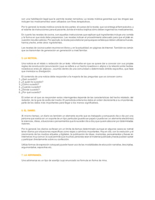 con una habilitación legal que le permite recetar remedios. La receta médica garantiza que las drogas que
incluyen los medicamentos sean utilizados con fines terapéuticos.
Por lo general,la receta médica consta de dos partes:el cuerpo de la receta, que se entrega al farmacéutico,y
el volante de instrucciones para el paciente,donde el médico explica cómo deben ingerirse los medicamentos.
En cuanto las recetas de cocina, son aquellas instrucciones que explican qué ingredientes incluye una comida
y la forma en que ésta debe prepararse. Las recetas indican el procedimiento adecuado para que el plato en
cuestión resulte sabroso.Por ejemplo,la receta para elaborar panqueques señalaque deben utilizarsehuevos,
harina y leche, entre otros ingredientes.
Las recetas de cocina suelen reunirse en libros y, en la actualidad,en páginas de Internet. También es común
que se transmitan de generación en generación a nivel familiar.
5. LA NOTICIA.
Una noticia es el relato o redacción de un texto informativo en que se quiere dar a conocer con sus propias
reglas de construcción (enunciación ) que se refiere a un hecho novedoso o atípico o la relación entre hechos
novedosos enes y/o atípicos-, ocurrido dentro de una comunidad o determinado ámbito específico, que hace
que merezca su divulgación.
El contenido de una noticia debe responder a la mayoría de las preguntas que se conocen como:
1.¿Qué sucedió?
2.¿A quién le sucedió?
3.¿Cómo sucedió?
4.¿Cuándo sucedió?
5.¿Dónde sucedió?
6.¿Por qué sucedió?
El orden en el que se responden estos interrogantes depende de las características del hecho relatado, del
redactor, de la guía de estilo del medio.El periodista ordena los datos en orden decreciente a su importancia,
parte de los datos más importantes para llegar a los menos significativos.
6. EL DIARIO.
Al mismo tiempo, un diario es también un elemento escrito que es trabajado y compuesto día a día por una
persona que vuelca en un soporte de un tipo particular (puede ser papel o puede ser un elemento electrónico)
la vivencias,ideas,situaciones o pensamientos que le suceden día a día yque quiere atesorar por determinadas
razones.
Por lo general, los diarios se llevan sin un límite de tiempo determinado aunque en algunos casos es normal
tener diarios por situaciones específicas como viajes o cambios importantes. Hoy en día, con la evolución y el
crecimiento de los medios virtuales y digitales, la publicación de ideas, memorias, pensamientos y frases en
internetes muy común,lo cual permite que muchas personas vean el material publicado yhasta puedan opinar
y participar directamente sobre su confección.
Utiliza formas de expresión coloquial ypuede hacer uso de las modalidades de elocución narrativa,descriptiva,
argumentativa, expositiva etc.
7. LA ADIVINANZA.
Una adivinanza es un tipo de acertijo cuyo enunciado se formula en forma de rima.
 