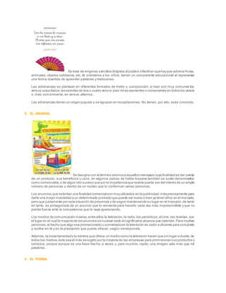 Se trata de enigmas sencillos dirigidos al público infantil en quehayque adivinar frutas,
animales, objetos cotidianos, etc. Al orientarse a los niños, tienen un componente educacional al representar
una forma divertida de aprender palabras y tradiciones.
Las adivinanzas se plantean en diferentes formatos de metro y composición, si bien son muy comunes los
versos octosílabos,las estrofas de dos o cuatro versos ylas rimas asonantes o consonantes en todos los versos
o, más comúnmente, en versos alternos.
Las adivinanzas tienen un origen popular y se agrupan en recopilaciones. No tienen, por ello, autor conocido.
8. EL ANUNCIO.
Se designa con el término anuncioa aquellos mensajes cuya finalidad es dar cuenta
de un producto, sus beneficios y usos, en algunos países de habla hispana también se suele denominarlos
como comerciales,o de algún otro suceso que por la importanciaque reviste puede ser del interés de un amplio
número de personas o dentro de un núcleo que lo conforman varias personas.
Los anuncios que ostentan una finalidad comercialson muyutilizados en la publicidad,más precisamente para
darle una mayor masividad a un determinado producto que puede ser nuevo o bien ya tener años en el mercado,
pero que justamente por esta situación de presencia y de seguir manteniendo su lugar en el mercado,de tanto
en tanto, es protagonista de un anuncio que lo reinventa para hacerlo cada vez más imprescindible y que no
pierda fuerza ante la competencia que le vaya apareciendo.
Los medios de comunicación masiva,entre ellos la televisión,la radio,los periódicos,el cine, las revistas,son
el lugar en el cual la mayoría de los anuncios senuclean dado el significativo alcance que ostentan.Para muchas
personas,el hecho que algo sea promocionado o comentadoen la televisión es razón suficiente para comprarlo
y confiar en él y en la prestación que puede ofrecer, según corresponda.
Además,la instantaneidady la vidriera que ofrece un medio como la televisión hacen que sin lugar a dudas,de
todos los medios,este sea el más escogido por la mayoría de las empresas para promocionar sus productos y
servicios, porque aunque es una frase hecha, a veces y para muchos, repito, una imagen vale más que mil
palabras.
9. EL POEMA.
 