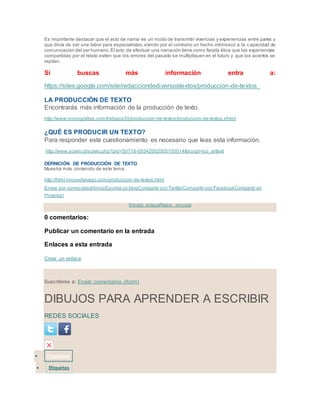 Es importante destacar que el acto de narrar es un modo de transmitir vivencias y experiencias entre pares y
que dista de ser una labor para especialistas, siendo por el contrario un hecho intrínseco a la capacidad de
comunicación del ser humano.El acto de efectuar una narración tiene como faceta ética que las experiencias
compartidas por el relato eviten que los errores del pasado se multipliquen en el futuro y que los aciertos se
repitan.
Si buscas más información entra a:
https://sites.google.com/site/redacciondediversostextos/produccion-de-textos
LA PRODUCCIÓN DE TEXTO
Encontrarás más información de la producción de texto.
http://www.monografias.com/trabajos55/produccion-de-textos/produccion-de-textos.shtml
¿QUÉ ES PRODUCIR UN TEXTO?
Para responder este cuestionamiento es necesario que leas esta información.
http://www.scielo.cl/scielo.php?pid=S0718-09342002005100014&script=sci_arttext
DEFINICIÓN DE PRODUCCIÓN DE TEXTO
Muestra más contenido de este tema.
http://html.rincondelvago.com/produccion-de-textos.html
Enviar por correo electrónicoEscribe un blogCompartir con TwitterCompartir con FacebookCompartir en
Pinterest
Entrada antiguaPágina principal
0 comentarios:
Publicar un comentario en la entrada
Enlaces a esta entrada
Crear un enlace
Suscribirse a: Enviar comentarios (Atom)
DIBUJOS PARA APRENDER A ESCRIBIR
REDES SOCIALES
 Populares
 Etiquetas
 