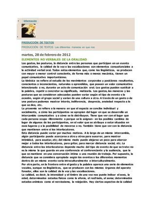  Información

PRODUCCIÓN DE TEXTOS
PRODUCCIÓN DE TEXTOS Las diferentes maneras en que nos
martes, 28 de febrero de 2012
ELEMENTOS NO VERBALES DE LA ORALIDAD
Los gestos, las posturas, la distancia entre las personas que participan en un evento
comunicativo, la calidad de la voz o las vocalizaciones son elementos consustanciales a
la actividad verbal oral. Todos estos elementos que, como los lingüísticos, se producen
con mayor o menor control consciente, de forma más o menos mecánica, tienen un
papel comunicativo importantísimo.
La kinésica se refiere al estudio de los movimientos corporales y posiciones resultantes,
conscientes o inconscientes, naturales o aprendidos, que poseen un valor comunicativo
intencionado o no, durante un acto de comunicación oral. Los gestos pueden sustituir a
la palabra, repetir o concretar su significado, matizarla. Los gestos, las maneras y las
posturas que se consideran adecuadas pueden variar según el tipo de evento o la
ocasión, según el grupo social y varían de una cultura a otra. A través de un gesto o de
una postura podemos mostrar interés, indiferencia, desprecio, ansiedad respecto a lo
que se dice, etc.
La proxemia se refiere a la manera en que el espacio se concibe individual y
socialmente, a cómo los participantes se apropian del lugar en que se desarrolla un
intercambio comunicativo y a cómo se lo distribuyen. Tiene que ver con el lugar que
cada persona ocupa –libremente o porque se lo asignan- en los posibles cambios de
lugar de algunos de los participantes, en el valor que se atribuye a estar situados en
esos lugares y a la posibilidad de moverse o no. También tiene que ver con la distancia
que mantienen entre sí los interlocutores.
Esta distancia puede variar por muchos motivos. A lo largo de un mismo intercambio,
algún participante puede acercarse a otro u otros para susurrar, para mostrar
intimidad, para asustar, etc; del mismo modo puede alejarse un poco para abarcar
mejor a todos los interlocutores, para gritar, para marcar distancia social, etc. La
distancia entre los interlocutores depende mucho del tipo de evento de que se trate: no
es la misma la que guarda en una conferencia el conferenciante y la audiencia, que la
que se mantiene en una conversación íntima o una reunión de trabajo. Por supuesto, la
distancia que se considera apropiada según los eventos o los diferentes momentos
dentro de un mismo evento varía intraculturalmente e interculturalmente.
Por otra parte, en la frontera entre el gesto y la palabra aparece una serie de elementos
vocales, aunque no lingüísticos, que se producen con los mismos órganos del aparato
fonador, ellos son la calidad de la voz y las vocalizaciones.
La calidad, es decir, la intensidad y el timbre de una voz nos puede indicar el sexo, la
edad, determinados estados físicos como la afonía, el resfriado, el asma; determinados
estados anímicos como el nerviosismo, la relajación. Hay ciertos aspectos de la calidad
 