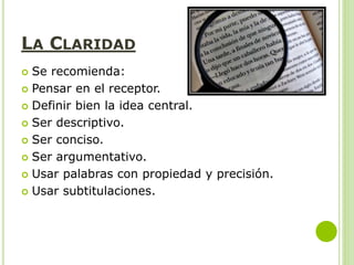 LA CLARIDAD
 Se recomienda:
 Pensar en el receptor.
 Definir bien la idea central.
 Ser descriptivo.
 Ser conciso.
 Ser argumentativo.
 Usar palabras con propiedad y precisión.
 Usar subtitulaciones.
 
