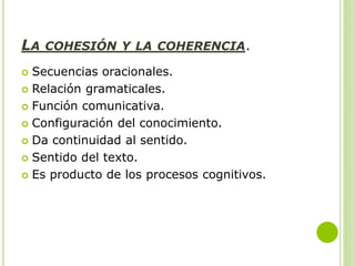 LA COHESIÓN Y LA COHERENCIA.
 Secuencias oracionales.
 Relación gramaticales.
 Función comunicativa.
 Configuración del conocimiento.
 Da continuidad al sentido.
 Sentido del texto.
 Es producto de los procesos cognitivos.
 
