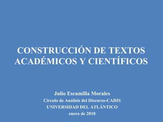 CONSTRUCCIÓN DE TEXTOS
ACADÉMICOS Y CIENTÍFICOS
Julio Escamilla Morales
Círculo de Análisis del Discurso-CADIS
UNIVERSIDAD DEL ATLÁNTICO
enero de 2010
 