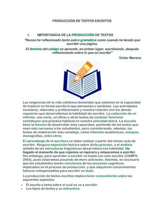 PRODUCCIÓN DE TEXTOS ESCRITOS



   I.    IMPORTANCIA DE LA PRODUCCIÓN DE TEXTOS
"Nunca he reflexionado tanto sobre gramática como cuando he tenido que
                          escribir una página.
 El dominio del código se aprende, en primer lugar, escribiendo, después
                  reflexionando sobre lo que se escribe"
                                                             Víctor Moreno




Las exigencias de la vida cotidiana demandan que estemos en la capacidad
de traducir en forma escrita lo que pensamos o sentimos. Las actividades
escolares, laborales y profesionales y nuestra relación con los demás
requieren que desarrollemos la habilidad de escribir. La redacción de un
informe, una carta, un oficio u otros textos de carácter funcional
constituyen una práctica habitual en nuestra actividad diaria. La escuela
tiene la función de desarrollar esta capacidad, partiendo de los textos que
sean más cercanos a los estudiantes, pero considerando, además, los
textos de elaboración más compleja, como informes académicos, ensayos,
monografías, entre otros.
El aprendizaje de la escritura se debe realizar a partir del mismo acto de
escribir. Ninguna exposición teórica sobre dicho proceso, o el análisis
aislado de las estructuras lingüísticas desarrollará esa habilidad. Ha
llegado el momento de que cojamos un lapicero y empecemos a escribir.
Sin embargo, para aprender a escribir no basta con sólo escribir (CAMPS:
2003), pues estaríamos pecando de mero activismo. Además, es necesario
que los estudiantes tomen conciencia de los procesos cognitivos
implicados en el proceso de producción, y que adquieran conocimientos
básicos indispensables para escribir un texto.
La producción de textos escritos implica tener conocimiento sobre los
siguientes aspectos:
  El asunto o tema sobre el cual se va a escribir.
  Los tipos de textos y su estructura.
 