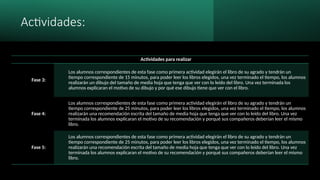 Actividades:
Actividades para realizar
Fase 3:
Los alumnos correspondientes de esta fase como primera actividad elegirán el libro de su agrado y tendrán un
tiempo correspondiente de 15 minutos, para poder leer los libros elegidos, una vez terminado el tiempo, los alumnos
realizarán un dibujo del tamaño de media hoja que tenga que ver con lo leído del libro. Una vez terminada los
alumnos explicaran el motivo de su dibujo y por qué ese dibujo tiene que ver con el libro.
Fase 4:
Los alumnos correspondientes de esta fase como primera actividad elegirán el libro de su agrado y tendrán un
tiempo correspondiente de 25 minutos, para poder leer los libros elegidos, una vez terminado el tiempo, los alumnos
realizarán una recomendación escrita del tamaño de media hoja que tenga que ver con lo leído del libro. Una vez
terminada los alumnos explicaran el motivo de su recomendación y porqué sus compañeros deberían leer el mismo
libro.
Fase 5:
Los alumnos correspondientes de esta fase como primera actividad elegirán el libro de su agrado y tendrán un
tiempo correspondiente de 25 minutos, para poder leer los libros elegidos, una vez terminado el tiempo, los alumnos
realizarán una recomendación escrita del tamaño de media hoja que tenga que ver con lo leído del libro. Una vez
terminada los alumnos explicaran el motivo de su recomendación y porqué sus compañeros deberían leer el mismo
libro.
 
