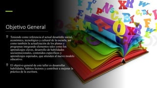 Objetivo General
 Teniendo como referencia el actual desarrollo social,
económico, tecnológico y cultural de la escuela, así
como también la actualización de los planes y
programas integrando elementos tales como los
aprendizajes claves, desarrollo de habilidades
socioemocionales, contenidos específicos y
aprendizajes esperados, que atienden al nuevo modelo
educativo.
 El objetivo general de este taller es desarrollar
habilidades, hábitos lectores y contribuir a mejorar la
práctica de la escritura.
 