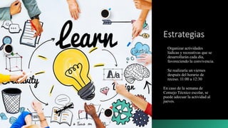 Estrategias
Organizar actividades
lúdicas y recreativas que se
desarrollarán cada día,
favoreciendo la convivencia.
Se realizaría un viernes
después del horario de
receso. 11:00 a 12:30
En caso de la semana de
Consejo Técnico escolar, se
puede adecuar la actividad al
jueves.
 