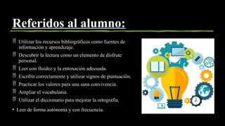 Referidos al alumno:
 Utilizar los recursos bibliográficos como fuentes de
información y aprendizaje.
 Descubrir la lectura como un elemento de disfrute
personal.
 Leer con fluidez y la entonación adecuada.
 Escribir correctamente y utilizar signos de puntuación.
 Practicar los valores para una sana convivencia.
 Ampliar el vocabulario.
 Utilizar el diccionario para mejorar la ortografía.
• Leer de forma autónoma y con frecuencia.
 
