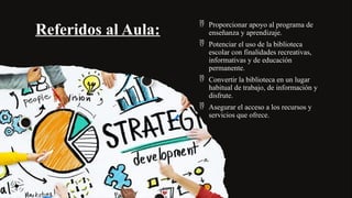 Referidos al Aula:
 Proporcionar apoyo al programa de
enseñanza y aprendizaje.
 Potenciar el uso de la biblioteca
escolar con finalidades recreativas,
informativas y de educación
permanente.
 Convertir la biblioteca en un lugar
habitual de trabajo, de información y
disfrute.
 Asegurar el acceso a los recursos y
servicios que ofrece.
 