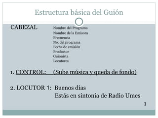 Estructura básica del Guión CABEZAL Nombre del Programa Nombre de la Emisora Frecuencia No. del programa Fecha de emisión Productor Guionista Locutores 1.  CONTROL:  (Sube música y queda de fondo) 2. LOCUTOR  1 :  Buenos días   Estás en sintonía de Radio Umes 1 