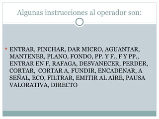 Algunas instrucciones al operador son: ENTRAR, PINCHAR, DAR MICRO, AGUANTAR, MANTENER, PLANO, FONDO, PP. Y F., F Y PP.,  ENTRAR EN F, RAFAGA, DESVANECER, PERDER, CORTAR,  CORTAR A, FUNDIR, ENCADENAR, A SEÑAL, ECO, FILTRAR, EMITIR AL AIRE, PAUSA VALORATIVA, DIRECTO 